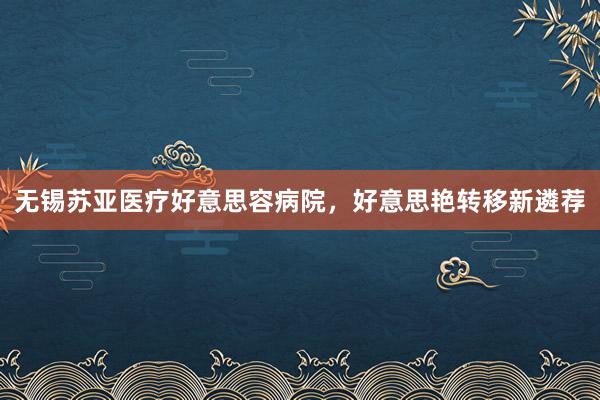 无锡苏亚医疗好意思容病院，好意思艳转移新遴荐